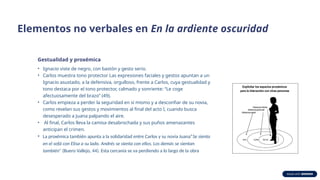 Elementos no verbales en En la ardiente oscuridad
Gestualidad y proxémica
• Ignacio viste de negro, con bastón y gesto serio.
• Carlos muestra tono protector Las expresiones faciales y gestos apuntan a un
Ignacio asustado, a la defensiva, orgulloso, frente a Carlos, cuya gestualidad y
tono destaca por el tono protector, calmado y sonriente: “Le coge
afectuosamente del brazo” (49).
• Carlos empieza a perder la seguridad en sí mismo y a desconfiar de su novia,
como revelan sus gestos y movimientos al final del acto I, cuando busca
desesperado a Juana palpando el aire.
• Al final, Carlos lleva la camisa desabrochada y sus puños amenazantes
anticipan el crimen.
• La proxémica también apunta a la solidaridad entre Carlos y su novia Juana“Se sienta
en el sofá con Elisa a su lado. Andrés se sienta con ellos. Los demás se sientan
también” (Buero Vallejo, 44). Esta cercanía se va perdiendo a lo largo de la obra
 