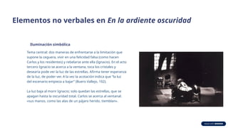Elementos no verbales en En la ardiente oscuridad
Iluminación simbólica
Tema central: dos maneras de enfrentarse a la limitación que
supone la ceguera, vivir en una felicidad falsa (como hacen
Carlos y los residentes) y rebelarse ante ella (Ignacio). En el acto
tercero Ignacio se acerca a la ventana, toca los cristales y
desearía pode ver la luz de las estrellas. Afirma tener esperanza
de la luz, de poder ver. A la vez la acotación indica que “la luz
del escenario empieza a bajar” (Buero Vallejo, 102).
La luz baja al morir Ignacio; solo quedan las estrellas, que se
apagan hasta la oscuridad total. Carlos se acerca al ventanal:
«sus manos, como las alas de un pájaro herido, tiemblan».
 