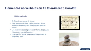 Elementos no verbales en En la ardiente oscuridad
Música y silencios
• El Claro de luna suena de fondo.
• En el acto tercero doña Pepita estucha a Grieg
mientras contempla una escena que la llena de
horror.
• Los parlamentos de Ignacio están llenos de pausas;
«Todos ríen, menos Ignacio».
• La acotación “pausa, breve pausa” se reitera a lo
largo de la obra.
 