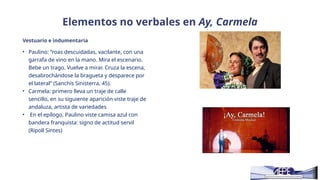 Elementos no verbales en Ay, Carmela
Vestuario e indumentaria
• Paulino: “roas descuidadas, vacilante, con una
garrafa de vino en la mano. Mira el escenario.
Bebe un trago. Vuelve a mirar. Cruza la escena,
desabrochándose la bragueta y desparece por
el lateral” (Sanchís Sinisterra, 45).
• Carmela: primero lleva un traje de calle
sencillo, en su siguiente aparición viste traje de
andaluza, artista de variedades
• En el epílogo, Paulino viste camisa azul con
bandera franquista: signo de actitud servil
(Ripoll Sintes)
 