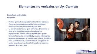 Elementos no verbales en Ay, Carmela
Gestualidad contrastada
• Paulino gesticula exageradamente ante los fascistas;
• Carmela muestra espontaneidad e incomodidad,
mirando hacia los prisioneros republicanos.
• La proxémica tiene una gran relevancia. El teniente se
sitúa al fondo del escenario, al igual que los
espectadores. Paulino tiene que gritar para que el
teniente lo oiga. La complicidad y relación íntima entre
la pareja protagonista se manifiesta a lo largo de toda la
obra, cuando actúan y cuando hablan. Los gestos de
cariño abundan entre ellos (“le limpia la nariz con un
pañuelo, le toca la cara),
Proxémica
 
