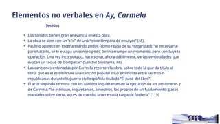 Elementos no verbales en Ay, Carmela
Sonidos
• Los sonidos tienen gran relevancia en esta obra.
• La obra se abre con un “clic” de una “triste lámpara de ensayos” (45).
• Paulino aparece en escena tirando pedos (como rasgo de su vulgaridad): “al encorvarse
para hacerlo, se le escapa un sonoro pedo. Se interrumpe un momento, pero concluye la
operación. Una vez incorporado, hace sonar, ahora débilmente, varias ventosidades que
evocan un toque de trompetas” (Sanchís Sinisterra, 46).
• Las canciones entonadas por Carmela recorren la obra, sobre todo la que da título al
libro, que es el estribillo de una canción popular muy extendida entre las tropas
republicanas durante la guerra civil española titulada “El paso del Ebro”.
• El acto segundo termina con los sonidos inquietantes de la ejecución de los prisioneros y
de Carmela: “se insinúan, inquietantes, siniestros, los propios de un fusilamiento: pasos
marciales sobre tierra, voces de mando, una cerrada carga de fusilería” (119)
 