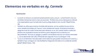 Elementos no verbales en Ay, Carmela
Iluminación
• La acción se sitúa en un escenario prácticamente vacío y oscuro. La iluminación crea una
atmósfera fantasmal entre lo real y la evocación. “El efecto de una luz blanquecina indicará
a los espectadores que Carmela está muerta y llega desde el otro mundo” (Ripoll Sintes,
30).
• También se utiliza para mostrar el enfado del teniente, con los cambios bruscos de luz
como símbolo de enfado y lo “oscuro” como símbolo de muerte. El teniente enciende y
apaga las luces de modo consecutivo para destacar su ira. Así cuando Paulino vuelve por
primera vez al pasado la escena se ilumina y poco después la luz se atenúa y va
descendiendo: “las luces se apagan y vuelven a encenderse esta vez con menos intensidad
(…) la luz desciende más” (56). Al final del acto segundo “la luz se extingue” (118).
• “La luz es el elemento más abarcador entre todos los que pueden encontrarse en escena, y
también el que consigue con más facilidad la integración de todos en la unidad de sentido
global” (Bobes Naves, 165).
 