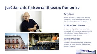José Sanchís Sinisterra: El teatro fronterizo
Trayectoria
Nacido en Valencia (1940), fundó el Teatro
Fronterizo y la Sala Beckett en Barcelona, y
el Nuevo Teatro Fronterizo en Madrid.
El concepto de "frontera"
Su teatro se aleja del discurso oficial y la
centralidad. Lo fronterizo se relaciona con la
heterodoxia, lo híbrido, el desarraigo y la
innovación formal y temática.
Memoria histórica
Desde su condición marginal y "ex-céntrica",
su teatro se opone al poder y reivindica la
memoria colectiva.
Esta foto de Autor desconocido está bajo licencia
CC BY-NC-ND
 
