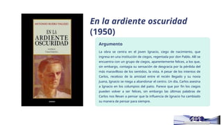 En la ardiente oscuridad
(1950)
Argumento
La obra se centra en el joven Ignacio, ciego de nacimiento, que
ingresa en una institución de ciegos, regentada por don Pablo. Allí se
encuentra con un grupo de ciegos, aparentemente felices, a los que,
sin embargo, contagia su sensación de desgracia por la pérdida del
más maravilloso de los sentidos, la vista. A pesar de los intentos de
Carlos, receloso de la amistad entre el recién llegado y su novia
Juana, Ignacio se niega a abandonar el centro. Un día, Carlos asesina
a Ignacio en los columpios del patio. Parece que por fin los ciegos
pueden volver a ser felices, sin embargo las últimas palabras de
Carlos nos llevan a pensar que la influencia de Ignacio ha cambiado
su manera de pensar para siempre.
 