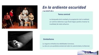 En la ardiente oscuridad
(1950) Tema central
La búsqueda de la verdad y la aceptación de la realidad:
un camino doloroso cuyo final trágico podría mostrar la
inutilidad de todo esfuerzo.
Simbolismo
La ceguera simboliza las debilidades humanas.
La obra es una parábola existencial sobre la autenticidad y la libertad.
 