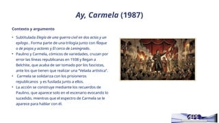 Ay, Carmela (1987)
Contexto y argumento
• Subtitulada Elegía de una guerra civil en dos actos y un
epílogo.. Forma parte de una trilogía junto con Ñaque
o de piojos y actores y El cerco de Leningrado.
• Paulino y Carmela, cómicos de variedades, cruzan por
error las líneas republicanas en 1938 y llegan a
Belchite, que acaba de ser tomado por los fascistas,
ante los que tienen que realizar una “Velada artística”.
• Carmela se solidariza con los prisioneros
republicanos y es fusilada junto a ellos.
• La acción se construye mediante los recuerdos de
Paulino, que aparece solo en el escenario evocando lo
sucedido, mientras que el espectro de Carmela se le
aparece para hablar con él.
 