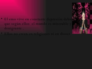 El emo vive en constante depresión debido a que según ellos  el mundo es miserable y denigrante . Ellos no creen en religiones ni en dioses 