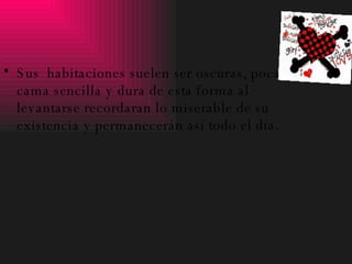 Sus  habitaciones suelen ser oscuras, poca luz , cama sencilla y dura de esta forma al levantarse recordaran lo miserable de su existencia y permanecerán así todo el día. 