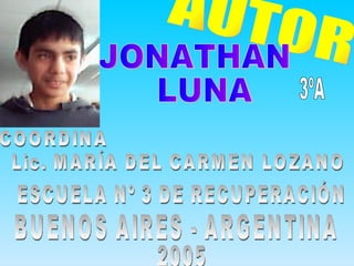 AUTOR JONATHAN LUNA ESCUELA Nº 3 DE RECUPERACIÓN BUENOS AIRES - ARGENTINA 3ºA 2005 COORDINA Lic. MARÍA DEL CARMEN LOZANO