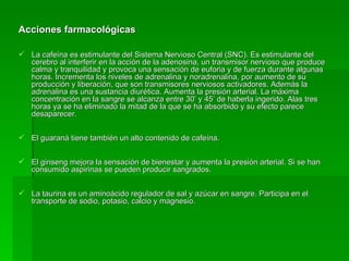 Acciones farmacológicas La cafeína es estimulante del Sistema Nervioso Central (SNC). Es estimulante del cerebro al interferir en la acción de la adenosina, un transmisor nervioso que produce calma y tranquilidad y provoca una sensación de euforia y de fuerza durante algunas horas. Incrementa los niveles de adrenalina y noradrenalina, por aumento de su producción y liberación, que son transmisores nerviosos activadores. Además la adrenalina es una sustancia diurética. Aumenta la presión arterial. La máxima concentración en la sangre se alcanza entre 30’ y 45’ de haberla ingerido. Alas tres horas ya se ha eliminado la mitad de la que se ha absorbido y su efecto parece desaparecer. El guaraná tiene también un alto contenido de cafeína. El ginseng mejora la sensación de bienestar y aumenta la presión arterial. Si se han consumido aspirinas se pueden producir sangrados. La taurina es un aminoácido regulador de sal y azúcar en sangre. Participa en el transporte de sodio, potasio, calcio y magnesio.  