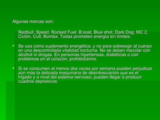 Algunas marcas son: Redbull, Speed, Rocked Fuel, B:oost, Blue shot, Dark Dog, MC 2, Ciclón, Cult, Bomba.  Todas prometen energía sin límites. Se usa como suplemento energético, y no para sobrexigir al cuerpo en una descontrolada vitalidad nocturna. No se deben mezclar con alcohol ni drogas. En personas hipertensas, diabéticas o con problemas en el corazón, prohibidísimo. Si se consumen al menos dos veces por semana pueden perjudicar aún más la delicada maquinaria de desintoxicación que es el hígado y a nivel del sistema nervioso, pueden llegar a producir cuadros depresivos. 