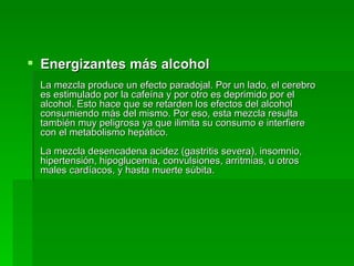 Energizantes más alcohol La mezcla produce un efecto paradojal. Por un lado, el cerebro es estimulado por la cafeína y por otro es deprimido por el alcohol. Esto hace que se retarden los efectos del alcohol consumiendo más del mismo. Por eso, esta mezcla resulta también muy peligrosa ya que ilimita su consumo e interfiere con el metabolismo hepático. La mezcla desencadena acidez (gastritis severa), insomnio, hipertensión, hipoglucemia, convulsiones, arritmias, u otros males cardíacos, y hasta muerte súbita. 