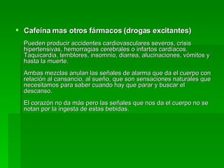 Cafeína mas otros fármacos (drogas excitantes) Pueden producir accidentes cardiovasculares severos, crisis hipertensivas, hemorragias cerebrales o infartos cardíacos. Taquicardia, temblores, insomnio, diarrea, alucinaciones, vómitos y hasta la muerte. Ambas mezclas anulan las señales de alarma que da el cuerpo con relación al cansancio, al sueño, que son sensaciones naturales que necesitamos para saber cuando hay que parar y buscar el descanso. El corazón no da más pero las señales que nos da el cuerpo no se notan por la ingesta de estas bebidas. 