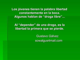 Los jóvenes tienen la palabra libertad constantemente en la boca. Algunos hablan de “droga libre”... Al “depender” de una droga, es la libertad la primera que se pierde.   Gustavo Gálvez  sowalgus4mail.com 
