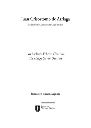 Juan Crisóstomo de Arriaga
   Obras completas / Complete works




  Los Esclavos Felices: Obertura
   The Happy Slaves: Overture




     Fundación Vizcaína Aguirre
 