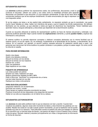 ESTUDIANTES AUDITIVOS
Los alumnos auditivos prefieren las exposiciones orales, las conferencias, discusiones y todo lo que
involucre el escuchar. Utilizan sus voces y sus oídos como la modalidad principal para aprender.
Recuerdan con facilidad lo que escuchan y lo que expresan verbalmente. Si algo se les hace difícil de
comprender prefieren que se les explique verbalmente. Si están emocionados por algo lo expresan con
una respuesta verbal.
Si se les asigna una tarea y se les explicó ésta verbalmente, no requieren anotarlo ya que lo recordarán. Les gusta
mucho hacer debates en clase, hablar con miembros del grupo y que el maestro les brinde explicaciones. Se distraen
fácilmente con los sonidos, ya que atienden a todos por igual sin discriminar los importantes. Tienen habilidad para
aprender música, lenguas extranjeras y otras áreas que dependen de la discriminación auditiva.
Cuando se recuerda utilizando el sistema de representación auditivo se hace de manera secuencial y ordenada. Las
personas auditivas aprenden mejor cuando reciben las explicaciones oralmente y cuando pueden hablar y explicar esa
información a otra persona.
El sistema auditivo no permite relacionar conceptos o elaborar conceptos abstractos con la misma facilidad que el
sistema visual y no es tan rápido. Es, sin embargo, fundamental en el aprendizaje de los idiomas, y naturalmente, de la
música. En un examen, por ejemplo, el alumno auditivo necesita escuchar su grabación mental paso a paso. Las
personas que memorizan de forma auditiva no pueden olvidarse ni una palabra, porque no saben seguir. Es como cortar
la cinta de un casette.
PARA RECIBIR INFORMACION
Asistir a las clases
Asistir a los debates y tutorías
Discutir los temas con los demás
Discutir los temas con los maestros
Explicar las a otros
Usar una grabadora
Dejar espacios en sus notas
PAQUETE DE APRENDIZAJE
Las notas pueden ser pobres
Ampliar sus notas, hablando con otros
Realice grabaciones digitales de MP3, MP4
Pedir a otros que "escuchen" su comprensión de un tema.
Lea las notas resumen en voz alta.
Explique sus notas a otra persona
PARA SUS EVALUACIONES
Imagínese hablando con el examinador.
Escuchar sus voces y anotar
Pasar tiempo en lugares tranquilos recordando las ideas.
Practicar la escritura de las respuestas a las preguntas del examen
Hablar en voz alta sus respuestas o en el interior de su cabeza.
ESTUDIANTES LECTOR/ESCRITOR
Los alumnos de este estilo prefieren todo lo que se relacione con leer y escribir. Cuando leen
vocalizan las palabras, algunas veces sólo moviendo los labios y otras diciendo las palabras con voz
audible. Repiten las cosas en voz alta cuando quieren recordarlas, ya que la repetición oral se queda
grabada muy bien en su memoria. Tiene dificultad cuando el maestro les pide que trabajen en silencio
en su escritorio por un período largo de tiempo. Les parece útil seguir lo que el maestro dice si tienen
notas de apoyo. Revisan material y estudian principalmente con notas o reorganizando la información
en forma de resumen.
 