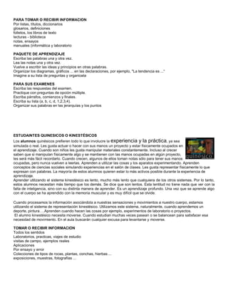 PARA TOMAR O RECIBIR INFORMACION
Por listas, títulos, diccionarios
glosarios, definiciones
folletos, los libros de texto
lecturas - biblioteca
notas, ensayos
manuales (informática y laboratorio
PAQUETE DE APRENDIZAJE
Escriba las palabras una y otra vez.
Lea las notas una y otra vez.
Vuelve a escribir las ideas y principios en otras palabras.
Organizar los diagramas, gráficos ... en las declaraciones, por ejemplo, "La tendencia es ...“
Imagine a su lista de preguntas y organicela
PARA SUS EXAMENES
Escriba las respuestas del examen.
Practique con preguntas de opción múltiple.
Escriba párrafos, comienzos y finales.
Escriba su lista (a, b, c, d, 1,2,3,4).
Organizar sus palabras en las jerarquías y los puntos
ESTUDAINTES QUINESICOS O KINESTÉSICOS
Los alumnos quinésicos prefieren todo lo que involucre la experiencia y la práctica, ya sea
simulada o real. Les gusta actuar o hacer con sus manos un proyecto y estar físicamente ocupados en
el aprendizaje. Cuando son niños les gusta manipular materiales constantemente. Incluso al crecer
saben que si manipulan físicamente algo y se mantienen con las manos ocupadas en algún proyecto,
les será más fácil recordarlo. Cuando crecen, algunos de ellos toman notas sólo para tener sus manos
ocupadas, pero nunca vuelven a leerlas. Aprenden a utilizar las cosas y los aparatos experimentando. Aprenden
conceptos de ciencias sociales simulando experiencias en el salón de clases. Les gusta representar físicamente lo que
expresan con palabras. La mayoría de estos alumnos quieren estar lo más activos posible durante la experiencia de
aprendizaje.
Aprender utilizando el sistema kinestésico es lento, mucho más lento que cualquiera de los otros sistemas. Por lo tanto,
estos alumnos necesitan más tiempo que los demás. Se dice que son lentos. Esta lentitud no tiene nada que ver con la
falta de inteligencia, sino con su distinta manera de aprender. Es un aprendizaje profundo. Una vez que se aprende algo
con el cuerpo se ha aprendido con la memoria muscular y es muy difícil que se olvide.
Cuando procesamos la información asociándola a nuestras sensaciones y movimientos a nuestro cuerpo, estamos
utilizando el sistema de representación kinestésico. Utilizamos este sistema, naturalmente, cuando aprendemos un
deporte, pintura….Aprenden cuando hacen las cosas por ejemplo, experimentos de laboratorio o proyectos.
El alumno kinestésico necesita moverse. Cuando estudian muchas veces pasean o se balancean para satisfacer esa
necesidad de movimiento. En el aula buscarán cualquier excusa para levantarse y moverse.
TOMAR O RECIBIR INFORMACION
Todos los sentidos
Laboratorios, practicas, viajes de estudio
visitas de campo, ejemplos reales
Aplicaciones
Por ensayo y error
Colecciones de tipos de rocas, plantas, conchas, hierbas ...
exposiciones, muestras, fotografías ...
 