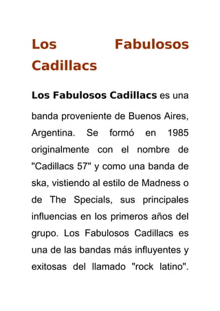 Los                Fabulosos
Cadillacs

Los Fabulosos Cadillacs es una

banda proveniente de Buenos Aires,
Argentina.   Se   formó   en   1985
originalmente con el nombre de
quot;Cadillacs 57quot; y como una banda de
ska, vistiendo al estilo de Madness o
de The Specials, sus principales
influencias en los primeros años del
grupo. Los Fabulosos Cadillacs es
una de las bandas más influyentes y
exitosas del llamado quot;rock latinoquot;.
 