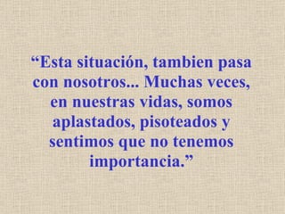 “ Esta situación, tambien pasa con nosotros... Muchas veces, en nuestras vidas, somos aplastados, pisoteados y sentimos que no tenemos importancia.” 