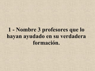 1 - Nombre 3 profesores que lo hayan ayudado en su verdadera formación. 