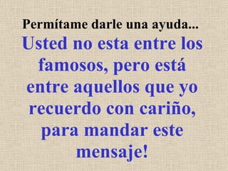 Permítame darle una ayuda...  Usted no esta entre los famosos, pero está entre aquellos que yo recuerdo con cariño, para mandar este mensaje! 