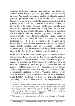 premisas ilustradas: premisas que afirman que todos los
hombres nacen libres e iguales y, por tanto, con los mismos
derechos. Aun cuando las mujeres queden inicialmente fuera del
proyecto igualatorio —tal y como sucedió en la susodicha
Francia revolucionaria y en todas las democracias del siglo XIX
y buena parte del XX—, la demanda de universalidad que
caracteriza a la razón ilustrada puede ser utilizada para
irracionalizar sus usos interesados e ilegítimos, en este caso
patriarcales. En este sentido, afirma que el feminismo supone la
efectiva radicalización de proyecto igualitario ilustrado. La
razón ilustrada, razón fundamentalmente crítica, posee la
capacidad de volver sobre sí misma y detectar sus propias
contradicciones (9
). Y así la utilizaron las mujeres de la
Revolución Francesa cuando observaron con estupor cómo el
nuevo Estado revolucionario no encontraba contradicción
alguna en pregonar a los cuatro vientos la igualdad universal y
dejar sin derechos civiles y políticos a todas las mujeres.
En la Revolución Francesa veremos aparecer no sólo el fuerte
protagonismo de las mujeres en los sucesos revolucionarios,
sino la aparición de las más contundentes demandas de igualdad
sexual. La convocatoria de los Estados Generales por parte de
Luis XVI se constituyó en el prólogo de la revolución. Los tres
estados —nobleza, clero y pueblo— se reunieron a redactar sus
quejas para presentarlas al rey. Las mujeres quedaron excluidas,
y comenzaron a redactar sus propios "cahiers de doléance". Con
ellos, las mujeres, que se autodenominaron "el tercer Estado del
tercer Estado", mostraron su clara conciencia de colectivo
oprimido y del carácter "interestamental" de su opresión (10
).
9
De Celia Amorós sobre Poulain de la Barre: "El feminismo como exis
emancipatoria" y "Cartesianismo y feminismo. Olvidos de la razón, razones de
los olvidos", en Actas del Seminario..., pp. 85—104. Sus tesis sobre la relación
entre feminismo e Ilustraciónestán sintetizadas en "El feminismo: senda no
transitada de la Ilustración", Isegoría, n. 1 1990.
10
Algunos de estos cuadernos están traducidos en la antología La Ilustración
Ana de Miguel - Los feminismos a través de la Historia - (pág 10)
 