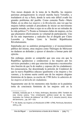 Tres meses después de la toma de la Bastilla, las mujeres
parisinas protagonizaron la crucial marcha hacia Versalles, y
trasladaron al rey a París, donde le sería más difícil evadir los
grandes problemas del pueblo. Como comenta Paule—Marie
Duhet, en su obra Las mujeres y la Revolución, una vez que las
mujeres habían sentado el precedente de iniciar un movimiento
popular armado, no iban a cejar en su afán de no ser retiradas de
la vida política (11
). Pronto se formaron clubes de mujeres, en los
que plasmaron efectivamente su voluntad de participación. Uno
de los más importantes y radicales fue el dirigido por Claire
Lecombe y Pauline Léon: la Société Républicaine
Révolutionnaire.
Impulsadas por su auténtico protagonismo y el reconocimiento
público del mismo, otras mujeres como Théroigne de Méricourt
no dudaron en defender y ejercer el derecho a formar parte del
ejército.
Sin embargo, pronto se comprobó que una cosa era que la
República agradeciese y condecorase a las mujeres por los
servicios prestados y otra que estuviera dispuesta a reconocerles
otra función de que la de madres y esposas (de los ciudadanos).
En consecuencia, fue desestimada la petición de Condorcet de
que la nueva República educase igualmente a las mujeres y los
varones, y la misma suerte corrió uno de los mejores alegatos
feministas de la época, su escrito de 1790 Sobre la admisión de
las mujeres al derecho de ciudadanía.
Seguramente uno de los momentos más lúcidos en la paulatina
toma de conciencia feminista de las mujeres está en la
olvidada, realizada por A. H. Puleo, Anthropos, Barcelona 1993. También de
esta misma autora, "Una cristalización político—social de los ideales
ilustrados: los 'Cahiers de doléance" de 1789", en C. Amorós (coord.), Actas
del Seminario..., pp. 147—153.
11
P. M. Duhet, Las mujeres y la Revolución (1789—1794), Península, Barcelona
1974, p. 44.
Ana de Miguel - Los feminismos a través de la Historia - (pág 11)
 