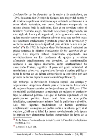 Declaración de los derechos de la mujer y la ciudadana, en
1791. Su autora fue Olympe de Gouges, una mujer del pueblo y
de tendencias políticas moderadas, que dedicó la declaración a la
reina María Antonieta, con quien finalmente compartiría un
mismo destino bajo la guillotina. Este es su veredicto sobre el
hombre: "Extraño, ciego, hinchado de ciencias y degenerado, en
este siglo de luces y de sagacidad, en la ignorancia más crasa,
quiere mandar como un déspota sobre un sexo que recibió todas
las facultades intelectuales y pretende gozar de la revolución y
reclamar sus derechos a la igualdad, para decirlo de una vez por
todas" (12
). En 1792, la inglesa Mary Wollstonecraft redactará en
pocas semanas la célebre Vindicación de los derechos de la
mujer. Las mujeres habían comenzado exponiendo sus
reivindicaciones en los cuadernos de quejas y terminan
afirmando orgullosamente sus derechos. La transformación
respecto a los siglos anteriores, como acertadamente ha
sintetizado Fraisse, significa el paso del gesto individual al
movimiento colectivo: la querella es llevada a la plaza pública y
toma la forma de un debate democrático: se convierte por vez
primera de forma explícita en una cuestión política (13
).
Sin embargo, la Revolución Francesa supuso una amarga y
seguramente inesperada, derrota para el feminismo. Los clubes
de mujeres fueron cerrados por los jacobinos en 1793, y en 1794
se prohibió explícitamente la presencia de mujeres en cualquier
tipo de actividad política. Las que se habían significado en su
participación política, fuese cual fuese su adscripción
ideológica, compartieron el mismo final: la guillotina o el exilio.
Las más lúgubres predicciones se habían cumplido
ampliamente: las mujeres no podían subir a la tribuna, pero sí al
cadalso. ¿Cuál era su falta? La prensa revolucionaria de la época
lo explica muy claramente: habían transgredido las leyes de la
12
O. De Gouges, "Los derechos de la mujer", en A. H. Puleo (ed.), La Ilustración
olvidada, p. 155.
13
G. Fraisse, o. c., p. 191.
Ana de Miguel - Los feminismos a través de la Historia - (pág 12)
 
