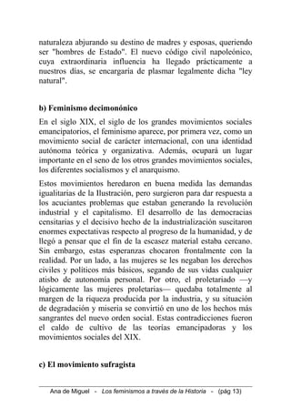 naturaleza abjurando su destino de madres y esposas, queriendo
ser "hombres de Estado". El nuevo código civil napoleónico,
cuya extraordinaria influencia ha llegado prácticamente a
nuestros días, se encargaría de plasmar legalmente dicha "ley
natural".
b) Feminismo decimonónico
En el siglo XIX, el siglo de los grandes movimientos sociales
emancipatorios, el feminismo aparece, por primera vez, como un
movimiento social de carácter internacional, con una identidad
autónoma teórica y organizativa. Además, ocupará un lugar
importante en el seno de los otros grandes movimientos sociales,
los diferentes socialismos y el anarquismo.
Estos movimientos heredaron en buena medida las demandas
igualitarias de la Ilustración, pero surgieron para dar respuesta a
los acuciantes problemas que estaban generando la revolución
industrial y el capitalismo. El desarrollo de las democracias
censitarias y el decisivo hecho de la industrialización suscitaron
enormes expectativas respecto al progreso de la humanidad, y de
llegó a pensar que el fin de la escasez material estaba cercano.
Sin embargo, estas esperanzas chocaron frontalmente con la
realidad. Por un lado, a las mujeres se les negaban los derechos
civiles y políticos más básicos, segando de sus vidas cualquier
atisbo de autonomía personal. Por otro, el proletariado —y
lógicamente las mujeres proletarias— quedaba totalmente al
margen de la riqueza producida por la industria, y su situación
de degradación y miseria se convirtió en uno de los hechos más
sangrantes del nuevo orden social. Estas contradicciones fueron
el caldo de cultivo de las teorías emancipadoras y los
movimientos sociales del XIX.
c) El movimiento sufragista
Ana de Miguel - Los feminismos a través de la Historia - (pág 13)
 