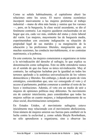 Como se señala habitualmente, el capitalismo alteró las
relaciones entre los sexos. El nuevo sistema económico
incorporó masivamente a las mujeres proletarias al trabajo
industrial —mano de obra más barata y sumisa que los varones
—, pero, en la burguesía, la clase social ascendente, se dio el
fenómeno contrario. Las mujeres quedaron enclaustradas en un
hogar que era, cada vez más, símbolo del status y éxito laboral
del varón. Las mujeres, mayormente las de burguesía media,
experimentaban con creciente indignación su situación de
propiedad legal de sus maridos y su marginación de la
educación y las profesiones liberales, marginación que, en
muchas ocasiones, las conducía inevitablemente, si no contraían
matrimonio, a la pobreza.
En este contexto, las mujeres comenzaron a organizarse en torno
a la reivindicación del derecho al sufragio, lo que explica su
denominación como sufragistas. Esto no debe entenderse nunca
en el sentido de que ésa fuese su única reivindicación. Muy al
contrario, las sufragistas luchaban por la igualdad en todos los
terrenos apelando a la auténtica universalización de los valores
democráticos y liberales. Sin embargo, y desde un punto de vista
estratégico, consideraban que, una vez conseguido el voto y el
acceso al parlamento, podrían comenzar a cambiar el resto de las
leyes e instituciones. Además, el voto era un medio de unir a
mujeres de opiniones políticas muy diferentes. Su movimiento
era de carácter interclasista, pues consideraban que todas las
mujeres sufrían en cuanto mujeres, e independientemente de su
clase social, discriminaciones semejantes.
En Estados Unidos, el movimiento sufragista estuvo
inicialmente muy relacionado con el movimiento abolicionista.
Gran número de mujeres unieron sus fuerzas para combatir en la
lucha contra la esclavitud y, como señala Sheyla Rowbotham,
no sólo aprendieron a organizarse, sino a observar las
Ana de Miguel - Los feminismos a través de la Historia - (pág 14)
 