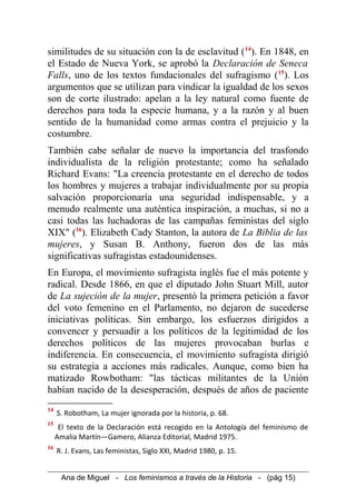 similitudes de su situación con la de esclavitud (14
). En 1848, en
el Estado de Nueva York, se aprobó la Declaración de Seneca
Falls, uno de los textos fundacionales del sufragismo (15
). Los
argumentos que se utilizan para vindicar la igualdad de los sexos
son de corte ilustrado: apelan a la ley natural como fuente de
derechos para toda la especie humana, y a la razón y al buen
sentido de la humanidad como armas contra el prejuicio y la
costumbre.
También cabe señalar de nuevo la importancia del trasfondo
individualista de la religión protestante; como ha señalado
Richard Evans: "La creencia protestante en el derecho de todos
los hombres y mujeres a trabajar individualmente por su propia
salvación proporcionaría una seguridad indispensable, y a
menudo realmente una auténtica inspiración, a muchas, si no a
casi todas las luchadoras de las campañas feministas del siglo
XIX" (16
). Elizabeth Cady Stanton, la autora de La Biblia de las
mujeres, y Susan B. Anthony, fueron dos de las más
significativas sufragistas estadounidenses.
En Europa, el movimiento sufragista inglés fue el más potente y
radical. Desde 1866, en que el diputado John Stuart Mill, autor
de La sujeción de la mujer, presentó la primera petición a favor
del voto femenino en el Parlamento, no dejaron de sucederse
iniciativas políticas. Sin embargo, los esfuerzos dirigidos a
convencer y persuadir a los políticos de la legitimidad de los
derechos políticos de las mujeres provocaban burlas e
indiferencia. En consecuencia, el movimiento sufragista dirigió
su estrategia a acciones más radicales. Aunque, como bien ha
matizado Rowbotham: "las tácticas militantes de la Unión
habían nacido de la desesperación, después de años de paciente
14
S. Robotham, La mujer ignorada por la historia, p. 68.
15
El texto de la Declaración está recogido en la Antología del feminismo de
Amalia Martín—Gamero, Alianza Editorial, Madrid 1975.
16
R. J. Evans, Las feministas, Siglo XXI, Madrid 1980, p. 15.
Ana de Miguel - Los feminismos a través de la Historia - (pág 15)
 