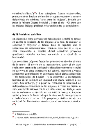constitucionalismo"(17
). Las sufragistas fueron encarceladas,
protagonizaron huelgas de hambre y alguna encontró la muerte
defendiendo su máxima: "votos para las mujeres". Tendría que
pasar la Primera Guerra Mundial y llegar el año 1928 para que
las mujeres inglesas pudiesen votar en igualdad de condiciones.
d) El feminismo socialista
El socialismo como corriente de pensamiento siempre ha tenido
en cuenta la situación de las mujeres a la hora de analizar lo
sociedad y proyectar el futuro. Esto no significa que el
socialismo sea necesariamente feminista, sino que en el siglo
XIX comenzaba a resultar difícil abanderar proyectos
igualitarios radicales sin tener en cuenta a la mitad de la
humanidad.
Los socialistas utópicos fueron los primeros en abordar el tema
de la mujer. El nervio de su pensamiento, como el de todo
socialismo, arranca de la miserable situación económica y social
en que vivía la clase trabajadora. En general, proponen la vuelta
a pequeñas comunidades en que pueda existir cierta autogestión
—los falansterios de Fourier— y se desarrolle la cooperación
humana en un régimen de igualdad que afecte también a los
sexos. Sin embargo, y a pesar de reconocer la necesidad de
independencia económica de las mujeres, a veces no fueron lo
suficientemente críticos con la división sexual del trabajo. Aun
así, su rechazo a la sujeción de las mujeres tuvo gran impacto
social, y la tesis de Fourier de que la situación de las mujeres era
el indicador clave del nivel de progreso y civilización de una
sociedad fue literalmente asumida por el socialismo posterior.
(18
)
17
S. Robotham, o. c., p. 115.
18
C. Fourier, Teoría de los cuatro movimientos, Barral, Barcelona 1974, p. 167.
Ana de Miguel - Los feminismos a través de la Historia - (pág 16)
 