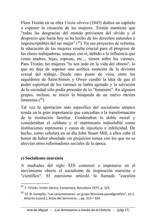 Flora Tristán en su obra Unión obrera (1843) dedica un capítulo
a exponer la situación de las mujeres. Tristán mantiene que
"todas las desgracias del mundo provienen del olvido y el
desprecio que hasta hoy se ha hecho de los derechos naturales e
imprescriptibles del ser mujer" (19
). En sus proyectos de reforma,
la educación de las mujeres resulta crucial para el progreso de
las clases trabajadoras, aunque, eso sí, debido a la influencia que
como madres, hijas, esposas, etc..., tienen sobre los varones.
Para Tristán, las mujeres "lo son todo en la vida del obrero", lo
que no deja de suponer una acrítica asunción de la división
sexual del trabajo. Desde otro punto de vista, entre los
seguidores de Saint-Simon y Owen cundió la idea de que el
poder espiritual de los varones se había agotado y la salvación
de la sociedad sólo podía proceder de lo "femenino". En algunos
grupos, incluso, se inició la búsqueda de un nuevo mesías
femenino.(20
)
Tal vez la aportación más específica del socialismo utópico
resida en la gran importancia que concedían a la transformación
de la institución familiar. Condenaban la doble moral y
consideraban el celibato y el matrimonio indisoluble como
instituciones represoras y causa de injusticia e infelicidad. De
hecho, como señalara en su día John Stuart Mill, a ellos cabe el
honor de haber abordado sin prejuicios temas con los que no se
atrevían otros reformadores sociales de la época.
e) Socialismo marxista
A mediados del siglo XIX comenzó a imponerse en el
movimiento obrero el socialismo de inspiración marxista o
"científico". El marxismo articuló la llamada "cuestión
19
F. Tristán, Unión obrera, Fontamara, Barcelona 1977, p. 125.
20
Cf. N. Campillo. "Las sansimonianas: un grupo feminista paradigmático", en C.
Amorós (coord.), Actas del Seminario..., pp. 313—324.
Ana de Miguel - Los feminismos a través de la Historia - (pág 17)
 
