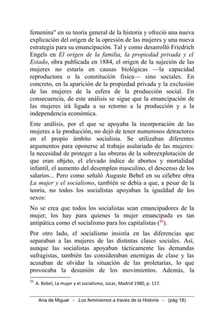 femenina" en su teoría general de la historia y ofreció una nueva
explicación del origen de la opresión de las mujeres y una nueva
estrategia para su emancipación. Tal y como desarrolló Friedrich
Engels en El origen de la familia, la propiedad privada y el
Estado, obra publicada en 1884, el origen de la sujeción de las
mujeres no estaría en causas biológicas —la capacidad
reproductora o la constitución física— sino sociales. En
concreto, en la aparición de la propiedad privada y la exclusión
de las mujeres de la esfera de la producción social. En
consecuencia, de este análisis se sigue que la emancipación de
las mujeres irá ligada a su retorno a la producción y a la
independencia económica.
Este análisis, por el que se apoyaba la incorporación de las
mujeres a la producción, no dejó de tener numerosos detractores
en el propio ámbito socialista. Se utilizaban diferentes
argumentos para oponerse al trabajo asalariado de las mujeres:
la necesidad de proteger a las obreras de la sobreexplotación de
que eran objeto, el elevado índice de abortos y mortalidad
infantil, el aumento del desempleo masculino, el descenso de los
salarios... Pero como señaló Auguste Bebel en su célebre obra
La mujer y el socialismo, también se debía a que, a pesar de la
teoría, no todos los socialistas apoyaban la igualdad de los
sexos:
No se crea que todos los socialistas sean emancipadores de la
mujer; los hay para quienes la mujer emancipada es tan
antipática como el socialismo para los capitalistas (21
).
Por otro lado, el socialismo insistía en las diferencias que
separaban a las mujeres de las distintas clases sociales. Así,
aunque las socialistas apoyaban tácticamente las demandas
sufragistas, también las consideraban enemigas de clase y las
acusaban de olvidar la situación de las proletarias, lo que
provocaba la desunión de los movimientos. Además, la
21
A. Bebel, La mujer y el socialismo, Júcar, Madrid 1980, p. 117.
Ana de Miguel - Los feminismos a través de la Historia - (pág 18)
 