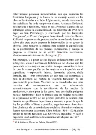 relativamente poderosa infraestructura con que contaban las
feministas burguesas y la fuerza de su mensaje calaba en las
obreras llevándolas a su lado. Lógicamente, una de las tareas de
las socialistas fue la de romper esa alianza. Alejandra Kollontai,
bolchevique y feminista, relata en sus Memorias algunas de sus
estrategias desde la clandestinidad. En diciembre de 1908 tuvo
lugar en San Petersburgo, y convocado por las feministas
"burguesas", el Primer Congreso Femenino de todas las Rusias.
Kollontai no pudo asistir, porque pesaba una orden de detención
sobre ella, pero pudo preparar la intervención de un grupo de
obreras. Estas tomaron la palabra para señalar la especificidad
de la problemática de las mujeres trabajadoras, y cuando se
propuso la creación de un centro femenino interclasista,
abandonaron ostentosamente el congreso.(22
)
Sin embargo, y a pesar de sus lógicos enfrentamientos con las
sufragistas, existen numerosos testimonios del dilema que les
presentaba a las mujeres socialistas. Aunque suscribían la tesis
de que la emancipación de las mujeres era imposible en el
capitalismo —explotación laboral, desempleo crónico, doble
jornada, etc.— eran conscientes de que para sus camaradas y
para la dirección del partido la "cuestión femenina" no era
precisamente prioritaria. Más bien se la consideraba una mera
cuestión de superestructura, que se solucionaría
automáticamente con la socialización de los medios de
producción, y, en el peor de los casos, "una desviación peligrosa
hacia el feminismo". Esto no impidió que las mujeres socialistas
se organizaran dentro de sus propios partidos; se reunían para
discutir sus problemas específicos y crearon, a pesar de que la
ley les prohibía afiliarse a partidos, organizaciones femeninas.
Los cimientos de un movimiento socialista femenino realmente
fueron puestos por la alemana Clara Zetkin (1854—1933), quien
dirigió la revista femenina Die Gliechhteit (Igualdad) y llegó a
organizar una Conferencia Internacional de Mujeres en 1907.
22
Cf. A. Kollontai, Memorias, Debate, Madrid 1979.
Ana de Miguel - Los feminismos a través de la Historia - (pág 19)
 