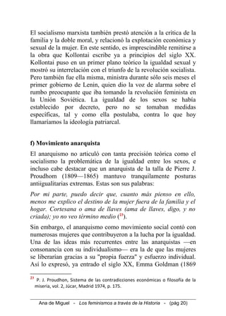 El socialismo marxista también prestó atención a la crítica de la
familia y la doble moral, y relacionó la explotación económica y
sexual de la mujer. En este sentido, es imprescindible remitirse a
la obra que Kollontai escribe ya a principios del siglo XX.
Kollontai puso en un primer plano teórico la igualdad sexual y
mostró su interrelación con el triunfo de la revolución socialista.
Pero también fue ella misma, ministra durante sólo seis meses el
primer gobierno de Lenin, quien dio la voz de alarma sobre el
rumbo preocupante que iba tomando la revolución feminista en
la Unión Soviética. La igualdad de los sexos se había
establecido por decreto, pero no se tomaban medidas
específicas, tal y como ella postulaba, contra lo que hoy
llamaríamos la ideología patriarcal.
f) Movimiento anarquista
El anarquismo no articuló con tanta precisión teórica como el
socialismo la problemática de la igualdad entre los sexos, e
incluso cabe destacar que un anarquista de la talla de Pierre J.
Proudhom (1809—1865) mantuvo tranquilamente posturas
antiigualitarias extremas. Estas son sus palabras:
Por mi parte, puedo decir que, cuanto más pienso en ello,
menos me explico el destino de la mujer fuera de la familia y el
hogar. Cortesana o ama de llaves (ama de llaves, digo, y no
criada); yo no veo término medio (23
).
Sin embargo, el anarquismo como movimiento social contó con
numerosas mujeres que contribuyeron a la lucha por la igualdad.
Una de las ideas más recurrentes entre las anarquistas —en
consonancia con su individualismo— era la de que las mujeres
se liberarían gracias a su "propia fuerza" y esfuerzo individual.
Así lo expresó, ya entrado el siglo XX, Emma Goldman (1869
23
P. J. Proudhon, Sistema de las contradicciones económicas o filosofía de la
miseria, vol. 2, Júcar, Madrid 1974, p. 175.
Ana de Miguel - Los feminismos a través de la Historia - (pág 20)
 