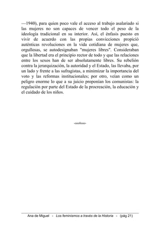 —1940), para quien poco vale el acceso al trabajo asalariado si
las mujeres no son capaces de vencer todo el peso de la
ideología tradicional en su interior. Así, el énfasis puesto en
vivir de acuerdo con las propias convicciones propició
auténticas revoluciones en la vida cotidiana de mujeres que,
orgullosas, se autodesignaban "mujeres libres". Consideraban
que la libertad era el principio rector de todo y que las relaciones
entre los sexos han de ser absolutamente libres. Su rebelión
contra la jerarquización, la autoridad y el Estado, las llevaba, por
un lado y frente a las sufragistas, a minimizar la importancia del
voto y las reformas institucionales; por otro, veían como un
peligro enorme lo que a su juicio proponían los comunistas: la
regulación por parte del Estado de la procreación, la educación y
el cuidado de los niños.
-ooo0ooo-
Ana de Miguel - Los feminismos a través de la Historia - (pág 21)
 
