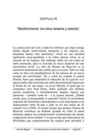 CAPÍTULO III
"Neofeminismo: los años sesenta y setenta”.
La consecución del voto y todas las reformas que trajo consigo
habían dejado relativamente tranquilas a las mujeres; sus
demandas habían sido satisfechas, vivían en una sociedad
legalmente cuasi-igualitaria y la calma parecía reinar en la
mayoría de los hogares. Sin embargo, debía ser una clama un
tanto enrarecida, pues se acercaba un nuevo despertar de este
movimiento social. La obra de Simone de Beauvoir es la
referencia fundamental del cambio que se avecina. Tanto su vida
como su obra son paradigmáticas de las razones de un nuevo
resurgir del movimiento. Tal y como ha contado la propia
Simone, hasta que emprendió la redacción de El segundo sexo
apenas había sido consciente de sufrir discriminación alguna por
el hecho de ser una mujer. La joven filósofa, al igual que su
compañero Jean Paul Sartre, había realizado una brillante
carrera académica, e inmediatamente después ingresó por
oposición —también como él— a la carrera docente. ¿Dónde
estaba, pues, la desigualdad, la opresión? Iniciar la contundente
respuesta del feminismo contemporáneo a este interrogante es la
impresionante labor llevada a cabo en los dos tomos de El
segundo sexo (1949). Al mismo tiempo que pionera, Simone de
Beauvoir constituye un brillante ejemplo de cómo la teoría
feminista supone una transformación revolucionaria de nuestra
comprensión de la realidad. Y es que no hay que infravalorar las
dificultades que experimentaron las mujeres para descubrir y
Ana de Miguel - Los feminismos a través de la Historia - (pág 22)
 
