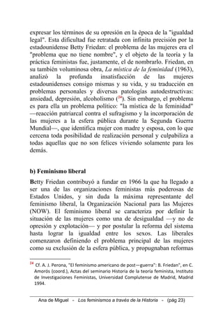 expresar los términos de su opresión en la época de la "igualdad
legal". Esta dificultad fue retratada con infinita precisión por la
estadounidense Betty Friedan: el problema de las mujeres era el
"problema que no tiene nombre", y el objeto de la teoría y la
práctica feministas fue, justamente, el de nombrarlo. Friedan, en
su también voluminosa obra, La mística de la feminidad (1963),
analizó la profunda insatisfacción de las mujeres
estadounidenses consigo mismas y su vida, y su traducción en
problemas personales y diversas patologías autodestructivas:
ansiedad, depresión, alcoholismo (24
). Sin embargo, el problema
es para ella un problema político: "la mística de la feminidad"
—reacción patriarcal contra el sufragismo y la incorporación de
las mujeres a la esfera pública durante la Segunda Guerra
Mundial—, que identifica mujer con madre y esposa, con lo que
cercena toda posibilidad de realización personal y culpabiliza a
todas aquellas que no son felices viviendo solamente para los
demás.
b) Feminismo liberal
Betty Friedan contribuyó a fundar en 1966 la que ha llegado a
ser una de las organizaciones feministas más poderosas de
Estados Unidos, y sin duda la máxima representante del
feminismo liberal, la Organización Nacional para las Mujeres
(NOW). El feminismo liberal se caracteriza por definir la
situación de las mujeres como una de desigualdad —y no de
opresión y explotación— y por postular la reforma del sistema
hasta lograr la igualdad entre los sexos. Las liberales
comenzaron definiendo el problema principal de las mujeres
como su exclusión de la esfera pública, y propugnaban reformas
24
Cf. A. J. Perona, "El feminismo americano de post—guerra": B. Friedan", en C.
Amorós (coord.), Actas del seminario Historia de la teoría feminista, Instituto
de Investigaciones Feministas, Universidad Complutense de Madrid, Madrid
1994.
Ana de Miguel - Los feminismos a través de la Historia - (pág 23)
 