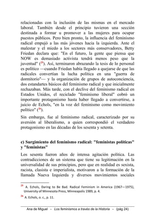 relacionadas con la inclusión de las mismas en el mercado
laboral. También desde el principio tuvieron una sección
destinada a formar u promover a las mujeres para ocupar
puestos públicos. Pero bien pronto, la influencia del feminismo
radical empujó a las más jóvenes hacia la izquierda. Ante el
malestar y el miedo a los sectores más conservadores, Betty
Friedan declara que: "En el futuro, la gente que piensa que
NOW es demasiado activista tendrá menos peso que la
juventud" (25
). Así, terminaron abrazando la tesis de lo personal
es político —cuando Friedan había llegado a quejarse de que las
radicales convertían la lucha política en una "guerra de
dormitorio"— y la organización de grupos de autoconciencia,
dos estandartes básicos del feminismo radical y que inicialmente
rechazaban. Más tarde, con el declive del feminismo radical en
Estados Unidos, el reciclado "feminismo liberal" cobró un
importante protagonismo hasta haber llegado a convertirse, a
juicio de Echols, "en la voz del feminismo como movimiento
político" (26
).
Sin embargo, fue al feminismo radical, caracterizado por su
aversión al liberalismo, a quien correspondió el verdadero
protagonismo en las décadas de los sesenta y setenta.
c) Surgimiento del feminismo radical: "feministas políticas"
y "feministas"
Los sesenta fueron años de intensa agitación política. Las
contradicciones de un sistema que tiene su legitimación en la
universalidad de sus principios, pero que en realidad es sexista,
racista, clasista e imperialista, motivaron a la formación de la
llamada Nueva Izquierda y diversos movimientos sociales
25
A. Echols, Daring to Be Bad. Radical Feminism in America (1967—1975),
University of Minnesota Press, Minneapolis 1989, p. 4.
26
A. Echols, o. c., p. 11.
Ana de Miguel - Los feminismos a través de la Historia - (pág 24)
 