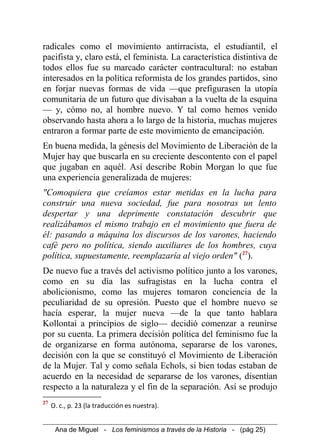 radicales como el movimiento antirracista, el estudiantil, el
pacifista y, claro está, el feminista. La característica distintiva de
todos ellos fue su marcado carácter contracultural: no estaban
interesados en la política reformista de los grandes partidos, sino
en forjar nuevas formas de vida —que prefigurasen la utopía
comunitaria de un futuro que divisaban a la vuelta de la esquina
— y, cómo no, al hombre nuevo. Y tal como hemos venido
observando hasta ahora a lo largo de la historia, muchas mujeres
entraron a formar parte de este movimiento de emancipación.
En buena medida, la génesis del Movimiento de Liberación de la
Mujer hay que buscarla en su creciente descontento con el papel
que jugaban en aquél. Así describe Robin Morgan lo que fue
una experiencia generalizada de mujeres:
"Comoquiera que creíamos estar metidas en la lucha para
construir una nueva sociedad, fue para nosotras un lento
despertar y una deprimente constatación descubrir que
realizábamos el mismo trabajo en el movimiento que fuera de
él: pasando a máquina los discursos de los varones, haciendo
café pero no política, siendo auxiliares de los hombres, cuya
política, supuestamente, reemplazaría al viejo orden" (27
).
De nuevo fue a través del activismo político junto a los varones,
como en su día las sufragistas en la lucha contra el
abolicionismo, como las mujeres tomaron conciencia de la
peculiaridad de su opresión. Puesto que el hombre nuevo se
hacía esperar, la mujer nueva —de la que tanto hablara
Kollontai a principios de siglo— decidió comenzar a reunirse
por su cuenta. La primera decisión política del feminismo fue la
de organizarse en forma autónoma, separarse de los varones,
decisión con la que se constituyó el Movimiento de Liberación
de la Mujer. Tal y como señala Echols, si bien todas estaban de
acuerdo en la necesidad de separarse de los varones, disentían
respecto a la naturaleza y el fin de la separación. Así se produjo
27
O. c., p. 23 (la traducción es nuestra).
Ana de Miguel - Los feminismos a través de la Historia - (pág 25)
 