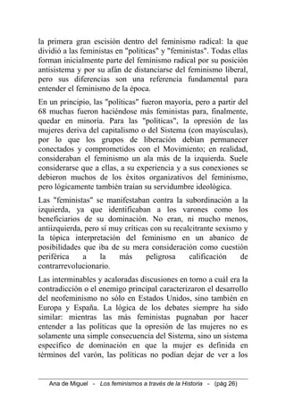 la primera gran escisión dentro del feminismo radical: la que
dividió a las feministas en "políticas" y "feministas". Todas ellas
forman inicialmente parte del feminismo radical por su posición
antisistema y por su afán de distanciarse del feminismo liberal,
pero sus diferencias son una referencia fundamental para
entender el feminismo de la época.
En un principio, las "políticas" fueron mayoría, pero a partir del
68 muchas fueron haciéndose más feministas para, finalmente,
quedar en minoría. Para las "políticas", la opresión de las
mujeres deriva del capitalismo o del Sistema (con mayúsculas),
por lo que los grupos de liberación debían permanecer
conectados y comprometidos con el Movimiento; en realidad,
consideraban el feminismo un ala más de la izquierda. Suele
considerarse que a ellas, a su experiencia y a sus conexiones se
debieron muchos de los éxitos organizativos del feminismo,
pero lógicamente también traían su servidumbre ideológica.
Las "feministas" se manifestaban contra la subordinación a la
izquierda, ya que identificaban a los varones como los
beneficiarios de su dominación. No eran, ni mucho menos,
antiizquierda, pero sí muy críticas con su recalcitrante sexismo y
la tópica interpretación del feminismo en un abanico de
posibilidades que iba de su mera consideración como cuestión
periférica a la más peligrosa calificación de
contrarrevolucionario.
Las interminables y acaloradas discusiones en torno a cuál era la
contradicción o el enemigo principal caracterizaron el desarrollo
del neofeminismo no sólo en Estados Unidos, sino también en
Europa y España. La lógica de los debates siempre ha sido
similar: mientras las más feministas pugnaban por hacer
entender a las políticas que la opresión de las mujeres no es
solamente una simple consecuencia del Sistema, sino un sistema
específico de dominación en que la mujer es definida en
términos del varón, las políticas no podían dejar de ver a los
Ana de Miguel - Los feminismos a través de la Historia - (pág 26)
 