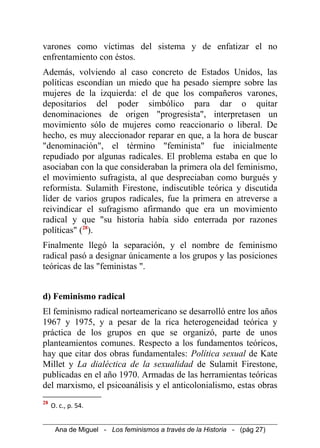 varones como víctimas del sistema y de enfatizar el no
enfrentamiento con éstos.
Además, volviendo al caso concreto de Estados Unidos, las
políticas escondían un miedo que ha pesado siempre sobre las
mujeres de la izquierda: el de que los compañeros varones,
depositarios del poder simbólico para dar o quitar
denominaciones de origen "progresista", interpretasen un
movimiento sólo de mujeres como reaccionario o liberal. De
hecho, es muy aleccionador reparar en que, a la hora de buscar
"denominación", el término "feminista" fue inicialmente
repudiado por algunas radicales. El problema estaba en que lo
asociaban con la que consideraban la primera ola del feminismo,
el movimiento sufragista, al que despreciaban como burgués y
reformista. Sulamith Firestone, indiscutible teórica y discutida
líder de varios grupos radicales, fue la primera en atreverse a
reivindicar el sufragismo afirmando que era un movimiento
radical y que "su historia había sido enterrada por razones
políticas" (28
).
Finalmente llegó la separación, y el nombre de feminismo
radical pasó a designar únicamente a los grupos y las posiciones
teóricas de las "feministas ".
d) Feminismo radical
El feminismo radical norteamericano se desarrolló entre los años
1967 y 1975, y a pesar de la rica heterogeneidad teórica y
práctica de los grupos en que se organizó, parte de unos
planteamientos comunes. Respecto a los fundamentos teóricos,
hay que citar dos obras fundamentales: Política sexual de Kate
Millet y La dialéctica de la sexualidad de Sulamit Firestone,
publicadas en el año 1970. Armadas de las herramientas teóricas
del marxismo, el psicoanálisis y el anticolonialismo, estas obras
28
O. c., p. 54.
Ana de Miguel - Los feminismos a través de la Historia - (pág 27)
 