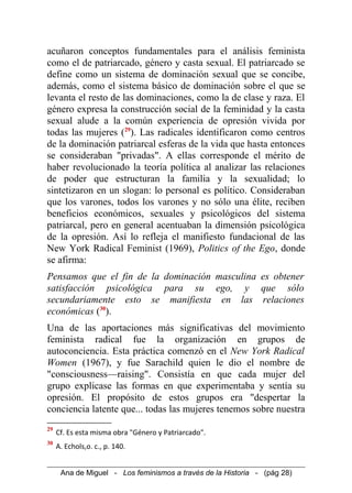 acuñaron conceptos fundamentales para el análisis feminista
como el de patriarcado, género y casta sexual. El patriarcado se
define como un sistema de dominación sexual que se concibe,
además, como el sistema básico de dominación sobre el que se
levanta el resto de las dominaciones, como la de clase y raza. El
género expresa la construcción social de la feminidad y la casta
sexual alude a la común experiencia de opresión vivida por
todas las mujeres (29
). Las radicales identificaron como centros
de la dominación patriarcal esferas de la vida que hasta entonces
se consideraban "privadas". A ellas corresponde el mérito de
haber revolucionado la teoría política al analizar las relaciones
de poder que estructuran la familia y la sexualidad; lo
sintetizaron en un slogan: lo personal es político. Consideraban
que los varones, todos los varones y no sólo una élite, reciben
beneficios económicos, sexuales y psicológicos del sistema
patriarcal, pero en general acentuaban la dimensión psicológica
de la opresión. Así lo refleja el manifiesto fundacional de las
New York Radical Feminist (1969), Politics of the Ego, donde
se afirma:
Pensamos que el fin de la dominación masculina es obtener
satisfacción psicológica para su ego, y que sólo
secundariamente esto se manifiesta en las relaciones
económicas (30
).
Una de las aportaciones más significativas del movimiento
feminista radical fue la organización en grupos de
autoconciencia. Esta práctica comenzó en el New York Radical
Women (1967), y fue Sarachild quien le dio el nombre de
"consciousness—raising". Consistía en que cada mujer del
grupo explicase las formas en que experimentaba y sentía su
opresión. El propósito de estos grupos era "despertar la
conciencia latente que... todas las mujeres tenemos sobre nuestra
29
Cf. Es esta misma obra "Género y Patriarcado".
30
A. Echols,o. c., p. 140.
Ana de Miguel - Los feminismos a través de la Historia - (pág 28)
 