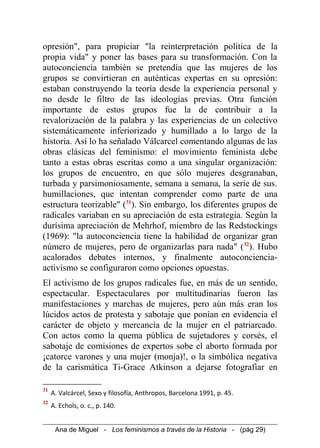 opresión", para propiciar "la reinterpretación política de la
propia vida" y poner las bases para su transformación. Con la
autoconciencia también se pretendía que las mujeres de los
grupos se convirtieran en auténticas expertas en su opresión:
estaban construyendo la teoría desde la experiencia personal y
no desde le filtro de las ideologías previas. Otra función
importante de estos grupos fue la de contribuir a la
revalorización de la palabra y las experiencias de un colectivo
sistemáticamente inferiorizado y humillado a lo largo de la
historia. Así lo ha señalado Válcarcel comentando algunas de las
obras clásicas del feminismo: el movimiento feminista debe
tanto a estas obras escritas como a una singular organización:
los grupos de encuentro, en que sólo mujeres desgranaban,
turbada y parsimoniosamente, semana a semana, la serie de sus.
humillaciones, que intentan comprender como parte de una
estructura teorizable" (31
). Sin embargo, los diferentes grupos de
radicales variaban en su apreciación de esta estrategia. Según la
durísima apreciación de Mehrhof, miembro de las Redstockings
(1969): "la autoconciencia tiene la habilidad de organizar gran
número de mujeres, pero de organizarlas para nada" (32
). Hubo
acalorados debates internos, y finalmente autoconciencia-
activismo se configuraron como opciones opuestas.
El activismo de los grupos radicales fue, en más de un sentido,
espectacular. Espectaculares por multitudinarias fueron las
manifestaciones y marchas de mujeres, pero aún más eran los
lúcidos actos de protesta y sabotaje que ponían en evidencia el
carácter de objeto y mercancía de la mujer en el patriarcado.
Con actos como la quema pública de sujetadores y corsés, el
sabotaje de comisiones de expertos sobe el aborto formada por
¡catorce varones y una mujer (monja)!, o la simbólica negativa
de la carismática Ti-Grace Atkinson a dejarse fotografiar en
31
A. Valcárcel, Sexo y filosofía, Anthropos, Barcelona 1991, p. 45.
32
A. Echols, o. c., p. 140.
Ana de Miguel - Los feminismos a través de la Historia - (pág 29)
 