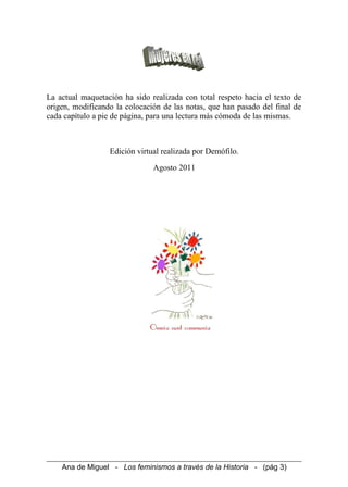 La actual maquetación ha sido realizada con total respeto hacia el texto de
origen, modificando la colocación de las notas, que han pasado del final de
cada capítulo a pie de página, para una lectura más cómoda de las mismas.
Edición virtual realizada por Demófilo.
Agosto 2011
Ana de Miguel - Los feminismos a través de la Historia - (pág 3)
 
