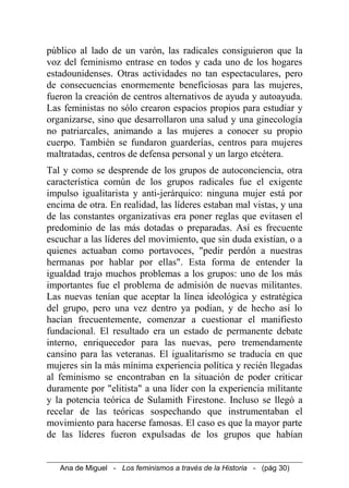 público al lado de un varón, las radicales consiguieron que la
voz del feminismo entrase en todos y cada uno de los hogares
estadounidenses. Otras actividades no tan espectaculares, pero
de consecuencias enormemente beneficiosas para las mujeres,
fueron la creación de centros alternativos de ayuda y autoayuda.
Las feministas no sólo crearon espacios propios para estudiar y
organizarse, sino que desarrollaron una salud y una ginecología
no patriarcales, animando a las mujeres a conocer su propio
cuerpo. También se fundaron guarderías, centros para mujeres
maltratadas, centros de defensa personal y un largo etcétera.
Tal y como se desprende de los grupos de autoconciencia, otra
característica común de los grupos radicales fue el exigente
impulso igualitarista y anti-jerárquico: ninguna mujer está por
encima de otra. En realidad, las líderes estaban mal vistas, y una
de las constantes organizativas era poner reglas que evitasen el
predominio de las más dotadas o preparadas. Así es frecuente
escuchar a las líderes del movimiento, que sin duda existían, o a
quienes actuaban como portavoces, "pedir perdón a nuestras
hermanas por hablar por ellas". Esta forma de entender la
igualdad trajo muchos problemas a los grupos: uno de los más
importantes fue el problema de admisión de nuevas militantes.
Las nuevas tenían que aceptar la línea ideológica y estratégica
del grupo, pero una vez dentro ya podían, y de hecho así lo
hacían frecuentemente, comenzar a cuestionar el manifiesto
fundacional. El resultado era un estado de permanente debate
interno, enriquecedor para las nuevas, pero tremendamente
cansino para las veteranas. El igualitarismo se traducía en que
mujeres sin la más mínima experiencia política y recién llegadas
al feminismo se encontraban en la situación de poder criticar
duramente por "elitista" a una líder con la experiencia militante
y la potencia teórica de Sulamith Firestone. Incluso se llegó a
recelar de las teóricas sospechando que instrumentaban el
movimiento para hacerse famosas. El caso es que la mayor parte
de las líderes fueron expulsadas de los grupos que habían
Ana de Miguel - Los feminismos a través de la Historia - (pág 30)
 
