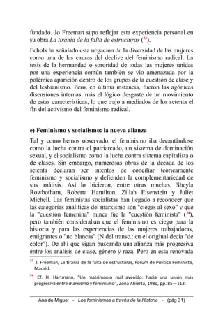 fundado. Jo Freeman supo reflejar esta experiencia personal en
su obra La tiranía de la falta de estructuras (33
).
Echols ha señalado esta negación de la diversidad de las mujeres
como una de las causas del declive del feminismo radical. La
tesis de la hermandad o sororidad de todas las mujeres unidas
por una experiencia común también se vio amenazada por la
polémica aparición dentro de los grupos de la cuestión de clase y
del lesbianismo. Pero, en última instancia, fueron las agónicas
disensiones internas, más el lógico desgaste de un movimiento
de estas características, lo que trajo a mediados de los setenta el
fin del activismo del feminismo radical.
e) Feminismo y socialismo: la nueva alianza
Tal y como hemos observado, el feminismo iba decantándose
como la lucha contra el patriarcado, un sistema de dominación
sexual, y el socialismo como la lucha contra sistema capitalista o
de clases. Sin embargo, numerosas obras de la década de los
setenta declaran ser intentos de conciliar teóricamente
feminismo y socialismo y defienden la complementariedad de
sus análisis. Así lo hicieron, entre otras muchas, Sheyla
Rowbotham, Roberta Hamilton, Zillah Eisenstein y Juliet
Michell. Las feministas socialistas han llegado a reconocer que
las categorías analíticas del marxismo son "ciegas al sexo" y que
la "cuestión femenina" nunca fue la "cuestión feminista" (34
),
pero también consideraban que el feminismo es ciego para la
historia y para las experiencias de las mujeres trabajadoras,
emigrantes o "no blancas" (N del transc.: en el original decía "de
color"). De ahí que sigan buscando una alianza más progresiva
entre los análisis de clase, género y raza. Pero en esta renovada
33
J. Freeman, La tiranía de la falta de estructuras, Forum de Política Feminista,
Madrid.
34
Cf. H. Hartmann, "Un matrimonio mal avenido: hacia una unión más
progresiva entre marxismo y feminismo", Zona Abierta, 198o, pp. 85—113.
Ana de Miguel - Los feminismos a través de la Historia - (pág 31)
 