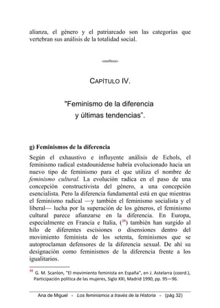 alianza, el género y el patriarcado son las categorías que
vertebran sus análisis de la totalidad social.
-ooo0ooo-
CAPÍTULO IV.
"Feminismo de la diferencia
y últimas tendencias”.
g) Feminismos de la diferencia
Según el exhaustivo e influyente análisis de Echols, el
feminismo radical estadounidense habría evolucionado hacia un
nuevo tipo de feminismo para el que utiliza el nombre de
feminismo cultural. La evolución radica en el paso de una
concepción constructivista del género, a una concepción
esencialista. Pero la diferencia fundamental está en que mientras
el feminismo radical —y también el feminismo socialista y el
liberal— lucha por la superación de los géneros, el feminismo
cultural parece afianzarse en la diferencia. En Europa,
especialmente en Francia e Italia, (35
) también han surgido al
hilo de diferentes escisiones o disensiones dentro del
movimiento feminista de los setenta, feminismos que se
autoproclaman defensores de la diferencia sexual. De ahí su
designación como feminismos de la diferencia frente a los
igualitarios.
35
G. M. Scanlon, "El movimiento feminista en España", en J. Astelarra (coord.),
Participación política de las mujeres, Siglo XXI, Madrid 1990, pp. 95—96.
Ana de Miguel - Los feminismos a través de la Historia - (pág 32)
 
